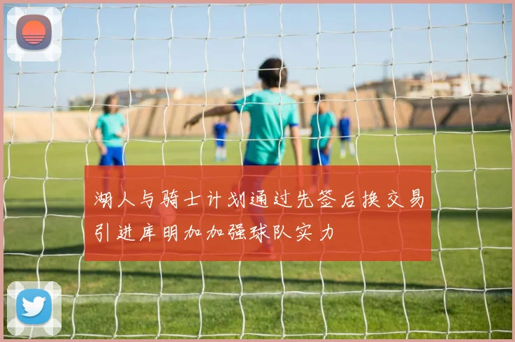 湖人与骑士计划通过先签后换交易引进库明加加强球队实力